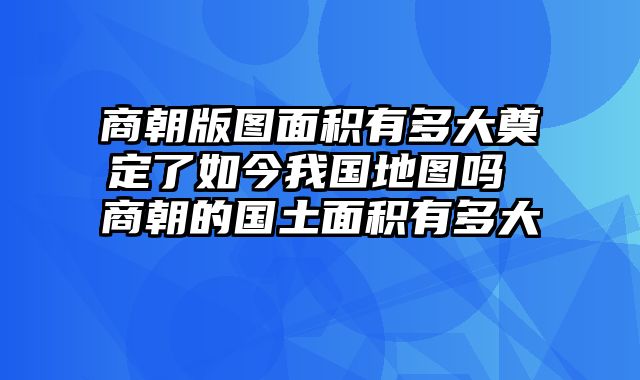 商朝版图面积有多大奠定了如今我国地图吗 商朝的国土面积有多大