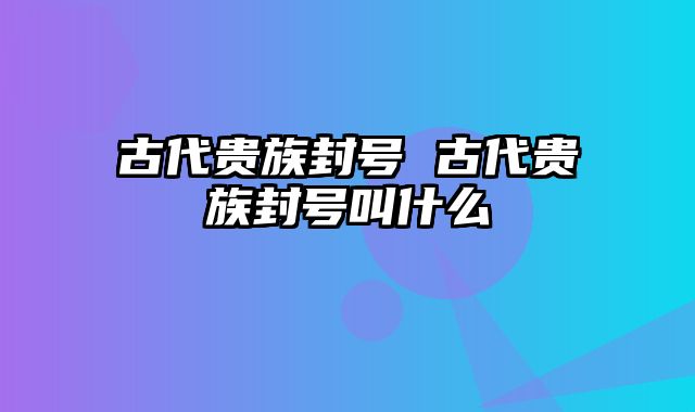 古代贵族封号 古代贵族封号叫什么