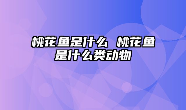 桃花鱼是什么 桃花鱼是什么类动物