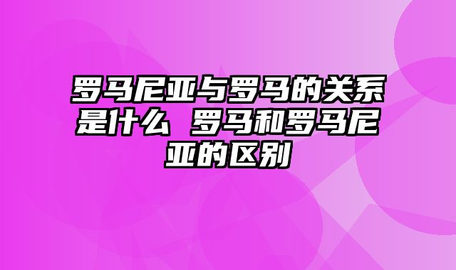 罗马尼亚与罗马的关系是什么 罗马和罗马尼亚的区别