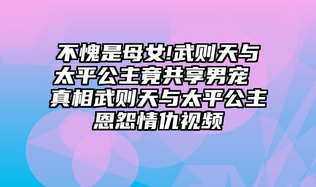 不愧是母女!武则天与太平公主竟共享男宠 真相武则天与太平公主恩怨情仇视频