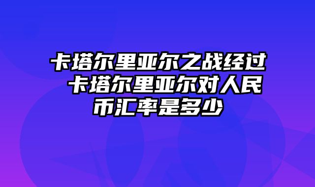 卡塔尔里亚尔之战经过 卡塔尔里亚尔对人民币汇率是多少