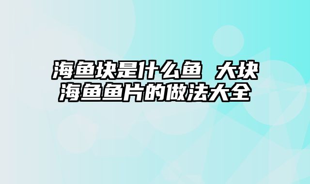 海鱼块是什么鱼 大块海鱼鱼片的做法大全