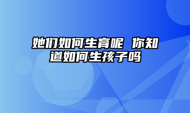 她们如何生育呢 你知道如何生孩子吗