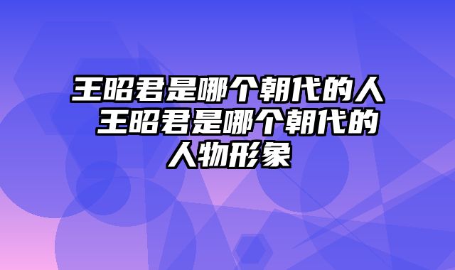 王昭君是哪个朝代的人 王昭君是哪个朝代的人物形象