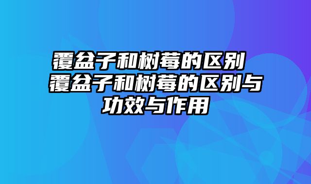 覆盆子和树莓的区别 覆盆子和树莓的区别与功效与作用