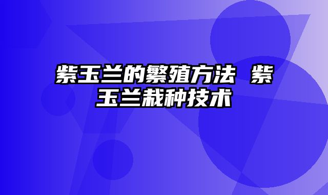 紫玉兰的繁殖方法 紫玉兰栽种技术