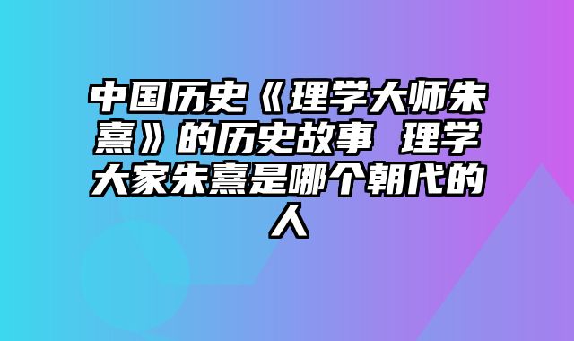 中国历史《理学大师朱熹》的历史故事 理学大家朱熹是哪个朝代的人