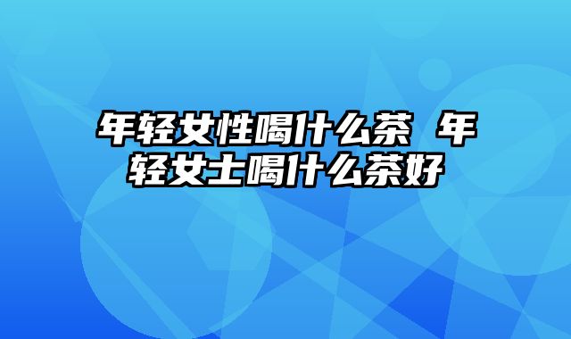 年轻女性喝什么茶 年轻女士喝什么茶好