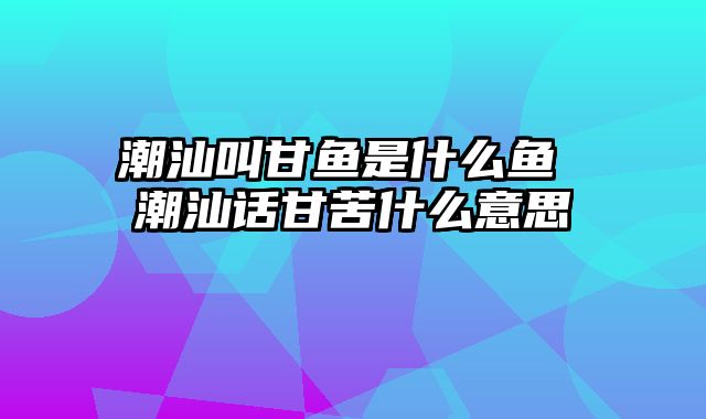 潮汕叫甘鱼是什么鱼 潮汕话甘苦什么意思