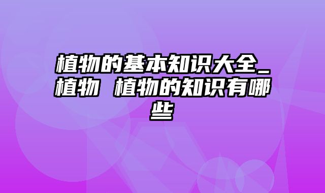 植物的基本知识大全_植物 植物的知识有哪些