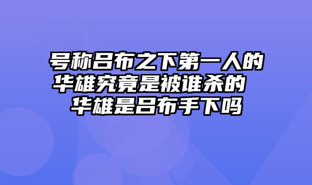 号称吕布之下第一人的华雄究竟是被谁杀的 华雄是吕布手下吗