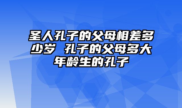 圣人孔子的父母相差多少岁 孔子的父母多大年龄生的孔子