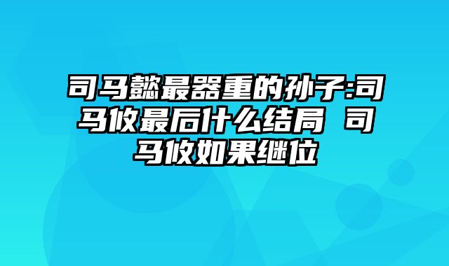 司马懿最器重的孙子:司马攸最后什么结局 司马攸如果继位