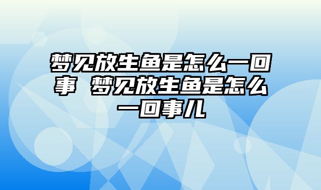 梦见放生鱼是怎么一回事 梦见放生鱼是怎么一回事儿