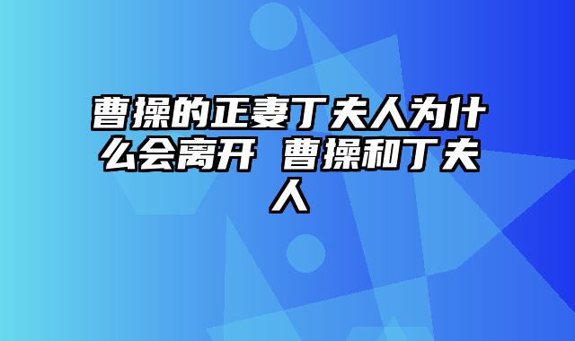 曹操的正妻丁夫人为什么会离开 曹操和丁夫人