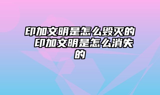 印加文明是怎么毁灭的 印加文明是怎么消失的