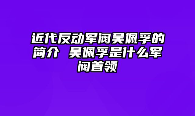 近代反动军阀吴佩孚的简介 吴佩孚是什么军阀首领