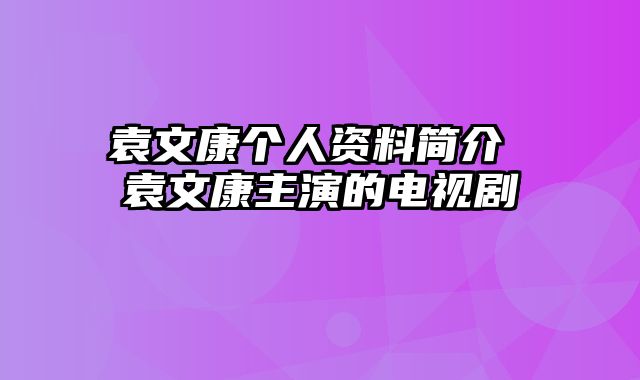 袁文康个人资料简介 袁文康主演的电视剧