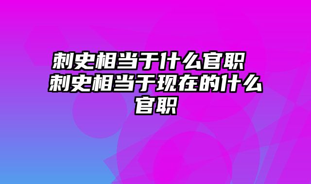 刺史相当于什么官职 刺史相当于现在的什么官职