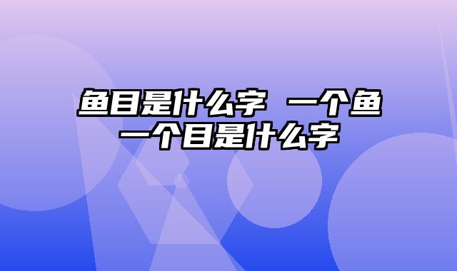 鱼目是什么字 一个鱼一个目是什么字