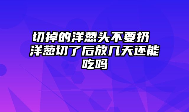 切掉的洋葱头不要扔 洋葱切了后放几天还能吃吗