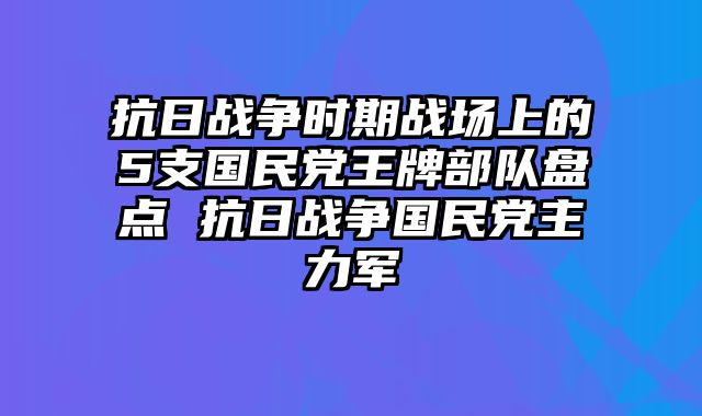 抗日战争时期战场上的5支国民党王牌部队盘点 抗日战争国民党主力军