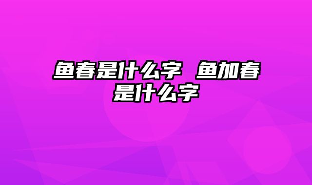 鱼春是什么字 鱼加春是什么字