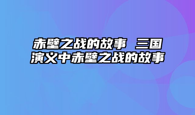 赤壁之战的故事 三国演义中赤壁之战的故事