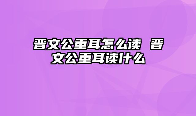 晋文公重耳怎么读 晋文公重耳读什么