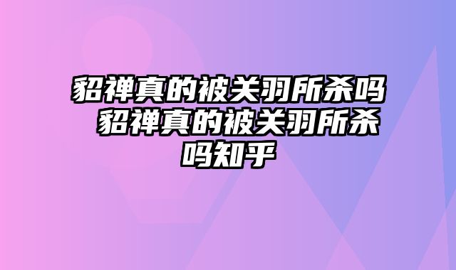 貂禅真的被关羽所杀吗 貂禅真的被关羽所杀吗知乎