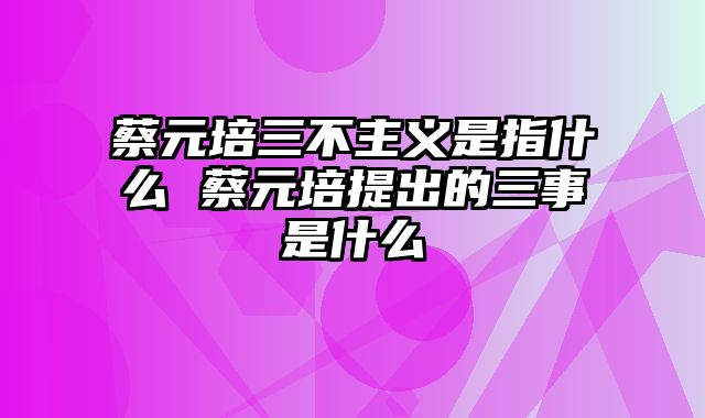 蔡元培三不主义是指什么 蔡元培提出的三事是什么