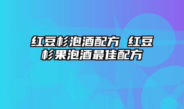 红豆杉泡酒配方 红豆杉果泡酒最佳配方