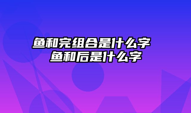 鱼和完组合是什么字 鱼和后是什么字