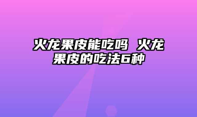 火龙果皮能吃吗 火龙果皮的吃法6种