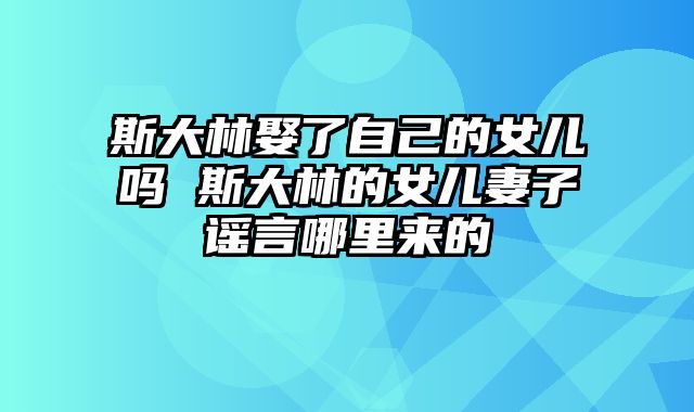 斯大林娶了自己的女儿吗 斯大林的女儿妻子谣言哪里来的