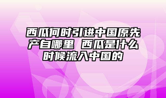 西瓜何时引进中国原先产自哪里 西瓜是什么时候流入中国的