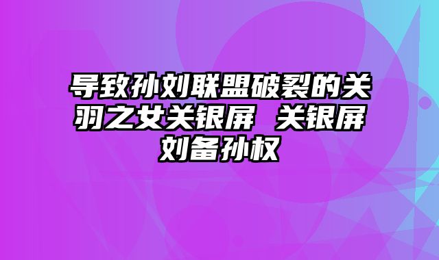 导致孙刘联盟破裂的关羽之女关银屏 关银屏刘备孙权