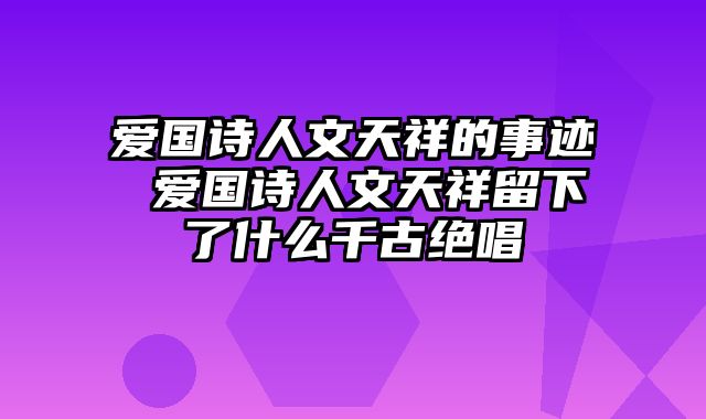 爱国诗人文天祥的事迹 爱国诗人文天祥留下了什么千古绝唱