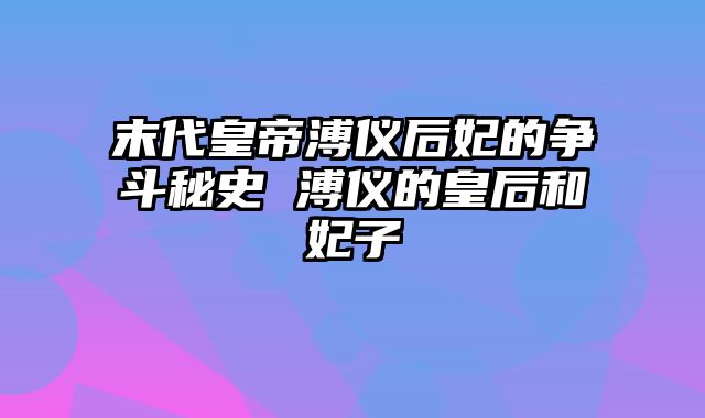 末代皇帝溥仪后妃的争斗秘史 溥仪的皇后和妃子