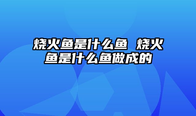 烧火鱼是什么鱼 烧火鱼是什么鱼做成的