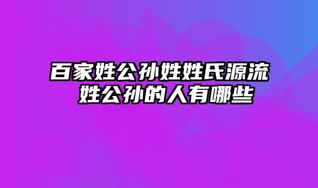 百家姓公孙姓姓氏源流 姓公孙的人有哪些