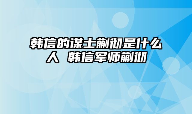 韩信的谋士蒯彻是什么人 韩信军师蒯彻