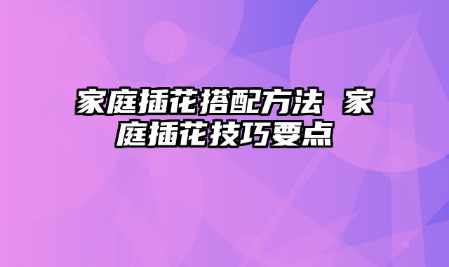 家庭插花搭配方法 家庭插花技巧要点