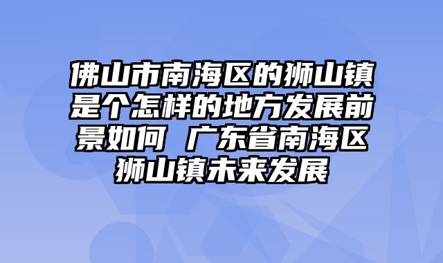 佛山市南海区的狮山镇是个怎样的地方发展前景如何 广东省南海区狮山镇未来发展