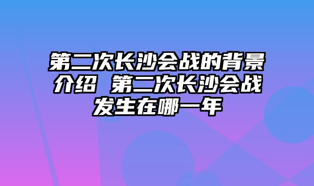 第二次长沙会战的背景介绍 第二次长沙会战发生在哪一年