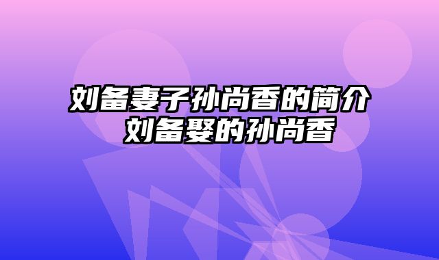 刘备妻子孙尚香的简介 刘备娶的孙尚香