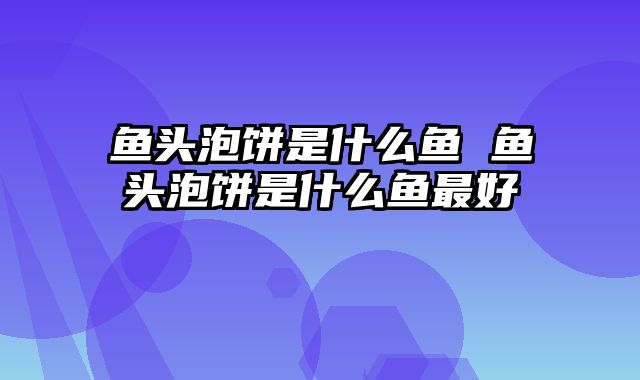 鱼头泡饼是什么鱼 鱼头泡饼是什么鱼最好