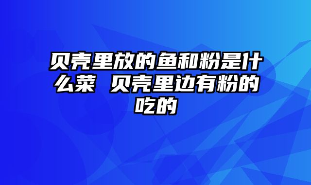 贝壳里放的鱼和粉是什么菜 贝壳里边有粉的吃的