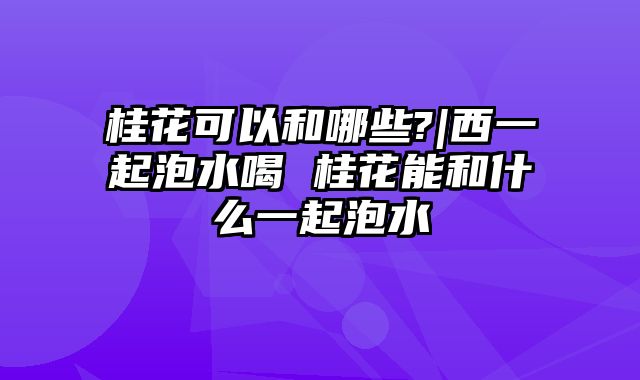 桂花可以和哪些?|西一起泡水喝 桂花能和什么一起泡水